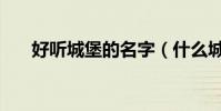 好聽城堡的名字(什么城堡名字好聽)