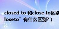 closed to 和close to區別(“close”與“closeto”有什么區別?)
