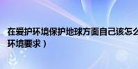 在愛護環境保護地球方面自己該怎么做(怎樣保護地球,愛護環境要求)