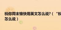祝你周末愉快用英文怎么說?(“祝你周末愉快”用英文該怎么說)