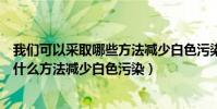 我們可以采取哪些方法減少白色污染的危害(我們可以采取什么方法減少白色污染)