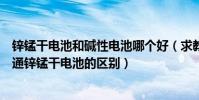 鋅錳干電池和堿性電池哪個好(求教:堿性鋅錳干電池和普通鋅錳干電池的區別)