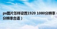 ps圖片怎樣設置1920 1080分辨率(用ps處理照片設置多少分辨率合適)