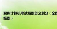 職稱計算機考試級別怎么劃分(全國職稱計算機考試有哪些級別)