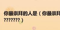 你最崇拜的人是(你最崇拜誰!!你最崇拜誰???????)