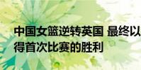 中國女籃逆轉英國 最終以86-76拿下英國取得首次比賽的勝利