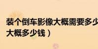 裝個倒車影像大概需要多少錢(裝個倒車影像大概多少錢)