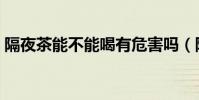 隔夜茶能不能喝有危害嗎(隔夜茶能不能喝)