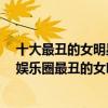 十大最丑的女明星（亞洲最丑明星榜單前20名,吳莫愁當選娛樂圈最丑的女明星）