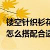鏤空針織衫花樣編織圖解（鏤空針織衫的織法怎么搭配合適）