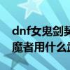 dnf女鬼劍契魔者用什么武器（dnf女鬼劍契魔者用什么武器）