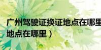 廣州駕駛證換證地點在哪里(廣州駕駛證換證地點在哪里)