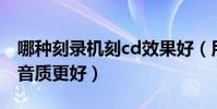 哪種刻錄機刻cd效果好(用什么軟件刻錄CD音質更好)
