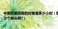 中國和墨西哥的時差是多少小時(墨西哥與中國的時差有多少個鐘頭啊?)
