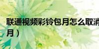 聯通視頻彩鈴包月怎么取消(怎樣取消彩鈴包月)