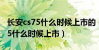 長安cs75什么時候上市的(長安汽車長安cs75什么時候上市)