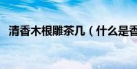 清香木根雕茶幾(什么是香樟木根雕茶幾)