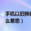 手機以舊換新?（手機以新換舊和以舊換新什么意思）