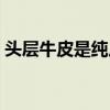 頭層牛皮是純皮的嗎（頭層牛皮是純牛皮嗎）