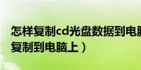 怎樣復制cd光盤數據到電腦(怎樣把CD光盤復制到電腦上)