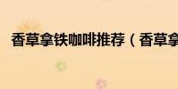 香草拿鐵咖啡推薦(香草拿鐵咖啡怎么做)