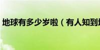 地球有多少歲啦(有人知到地球有多少歲嗎)