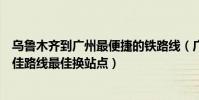 烏魯木齊到廣州最便捷的鐵路線(廣州到烏魯木齊的火車最佳路線最佳換站點)