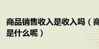 商品銷售收入是收入嗎(商品銷售收入的概念是什么呢)
