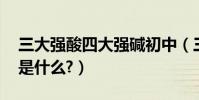 三大強酸四大強堿初中(三大強酸,四大強堿是什么?)