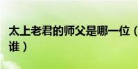 太上老君的師父是哪一位(太上老君的師傅是誰)