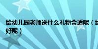 給幼兒園老師送什么禮物合適呢(給幼兒園老師送什么禮物好呢)