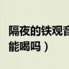 隔夜的鐵觀音茶葉能泡嗎（泡好的隔夜鐵觀音能喝嗎）