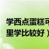 學西點蛋糕可以去哪些地方學習（學西點到哪里學比較好）