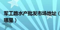 軍工路水產批發市場地址(軍工路水產市場在哪里)