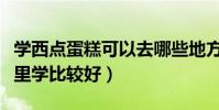 學西點蛋糕可以去哪些地方學習(學西點到哪里學比較好)
