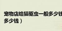 寵物店給貓驅蟲一般多少錢(寵物店給貓驅蟲多少錢)