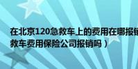 在北京120急救車上的費用在哪報銷(車險理賠中120的急救車費用保險公司報銷嗎)