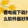 看電視下載什么免費軟件最好（看電視下載什么軟件最好用）