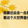 我要出去走一走是哪首歌的歌詞（歌詞有我想出去走一走看看這個大世界是什么歌）