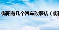 衡陽有幾個汽車改裝店(衡陽有幾個汽車站)