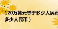 120萬韓元等于多少人民幣(120萬韓元等于多少人民幣)