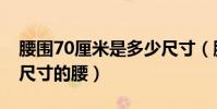 腰圍70厘米是多少尺寸(腰圍70厘米是多大尺寸的腰)