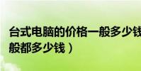 臺式電腦的價格一般多少錢(現在臺式電腦一般都多少錢)