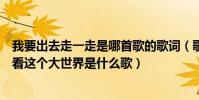 我要出去走一走是哪首歌的歌詞(歌詞有我想出去走一走看看這個大世界是什么歌)