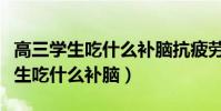 高三學生吃什么補腦抗疲勞效果最好(高三學生吃什么補腦)