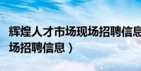 輝煌人才市場現場招聘信息(輝煌人才市場現場招聘信息)