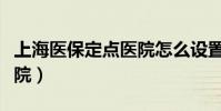 上海醫保定點醫院怎么設置(上海醫保定點醫院)