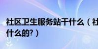 社區衛生服務站干什么(社區衛生服務站是做什么的?)