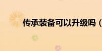 傳承裝備可以升級嗎(傳承裝備)