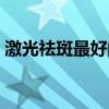 激光祛斑最好的乳霜（激光祛斑最好的醫院）
